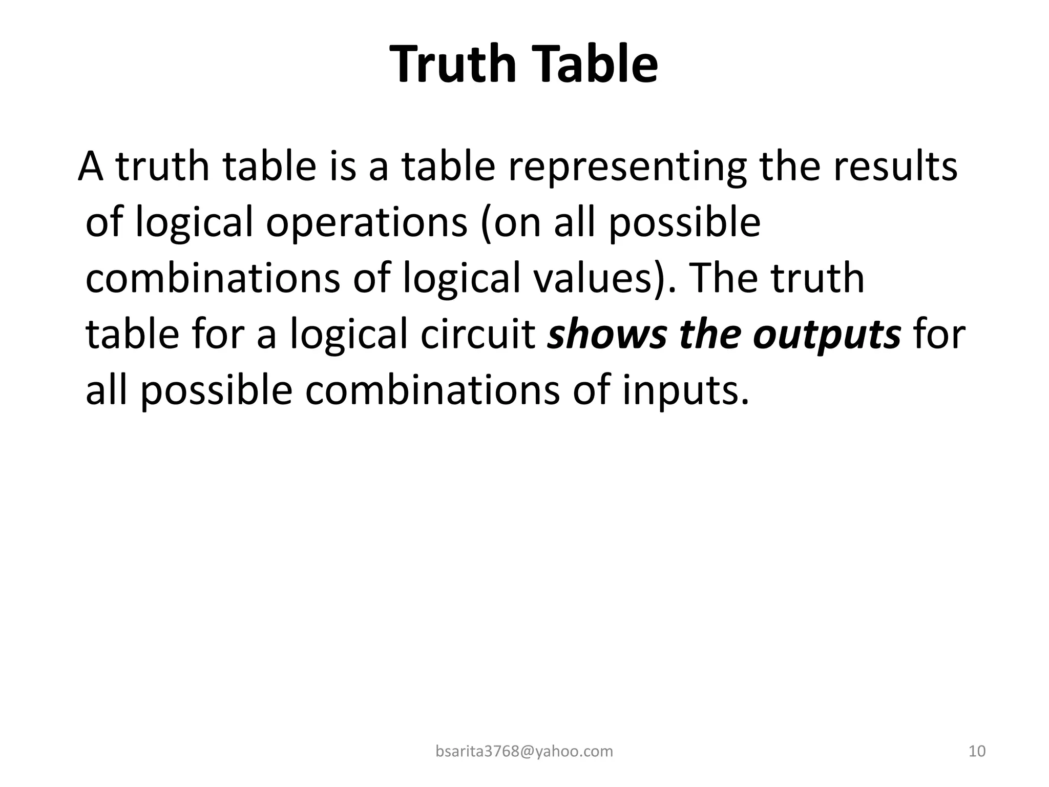 Truth Table
A truth table is a table representing the results
of logical operations (on all possible
combinations of logical values). The truth
table for a logical circuit shows the outputs for
all possible combinations of inputs.
10
bsarita3768@yahoo.com
 