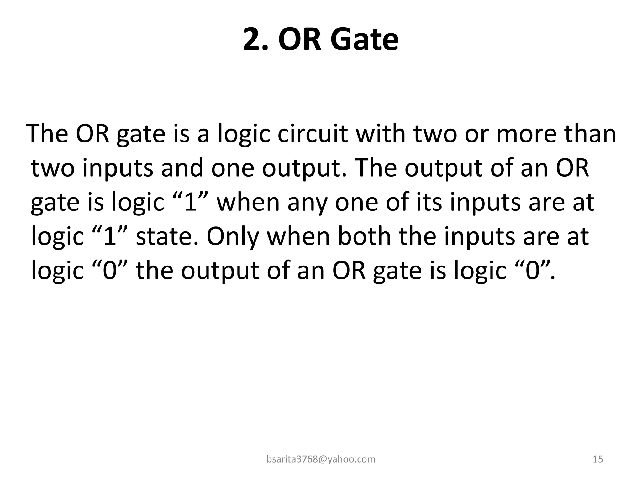 2. OR Gate
The OR gate is a logic circuit with two or more than
two inputs and one output. The output of an OR
gate is logic “1” when any one of its inputs are at
logic “1” state. Only when both the inputs are at
logic “0” the output of an OR gate is logic “0”.
15
bsarita3768@yahoo.com
 