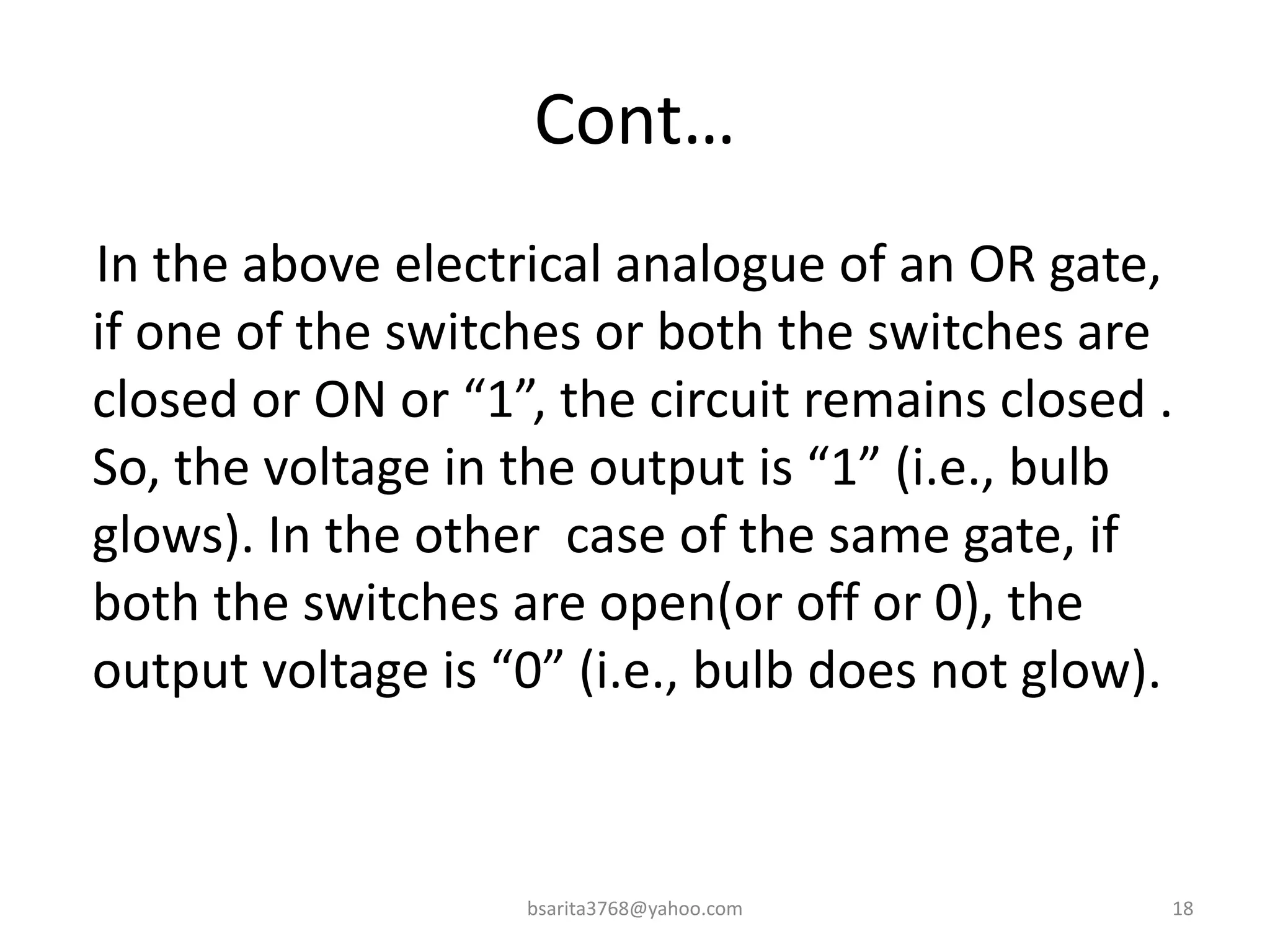 Cont…
In the above electrical analogue of an OR gate,
if one of the switches or both the switches are
closed or ON or “1”, the circuit remains closed .
So, the voltage in the output is “1” (i.e., bulb
glows). In the other case of the same gate, if
both the switches are open(or off or 0), the
output voltage is “0” (i.e., bulb does not glow).
bsarita3768@yahoo.com 18
 