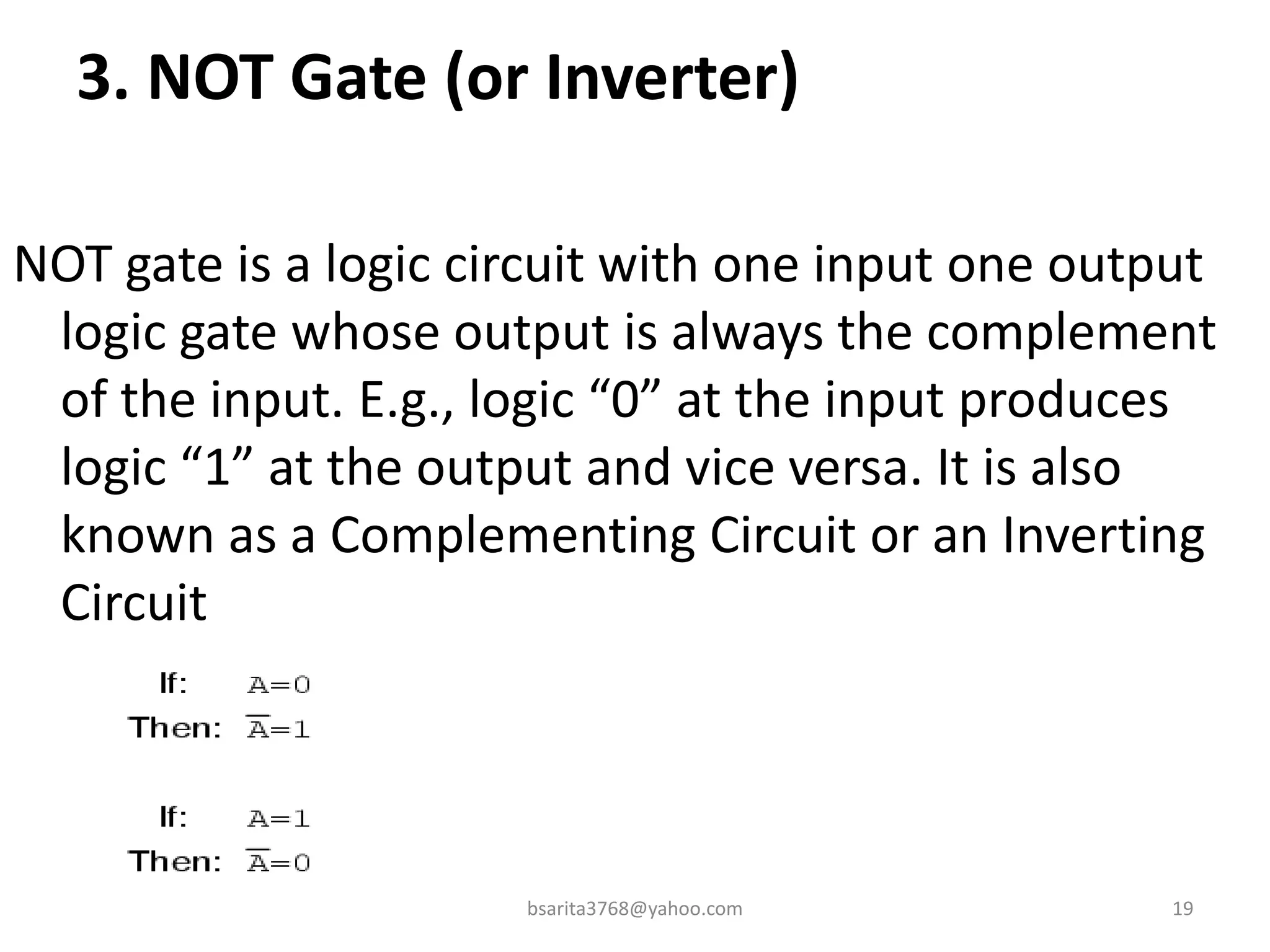 3. NOT Gate (or Inverter)
NOT gate is a logic circuit with one input one output
logic gate whose output is always the complement
of the input. E.g., logic “0” at the input produces
logic “1” at the output and vice versa. It is also
known as a Complementing Circuit or an Inverting
Circuit
bsarita3768@yahoo.com 19
 