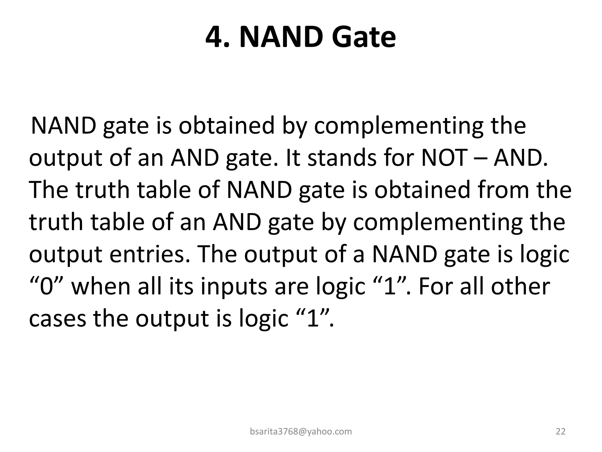 4. NAND Gate
NAND gate is obtained by complementing the
output of an AND gate. It stands for NOT – AND.
The truth table of NAND gate is obtained from the
truth table of an AND gate by complementing the
output entries. The output of a NAND gate is logic
“0” when all its inputs are logic “1”. For all other
cases the output is logic “1”.
bsarita3768@yahoo.com 22
 
