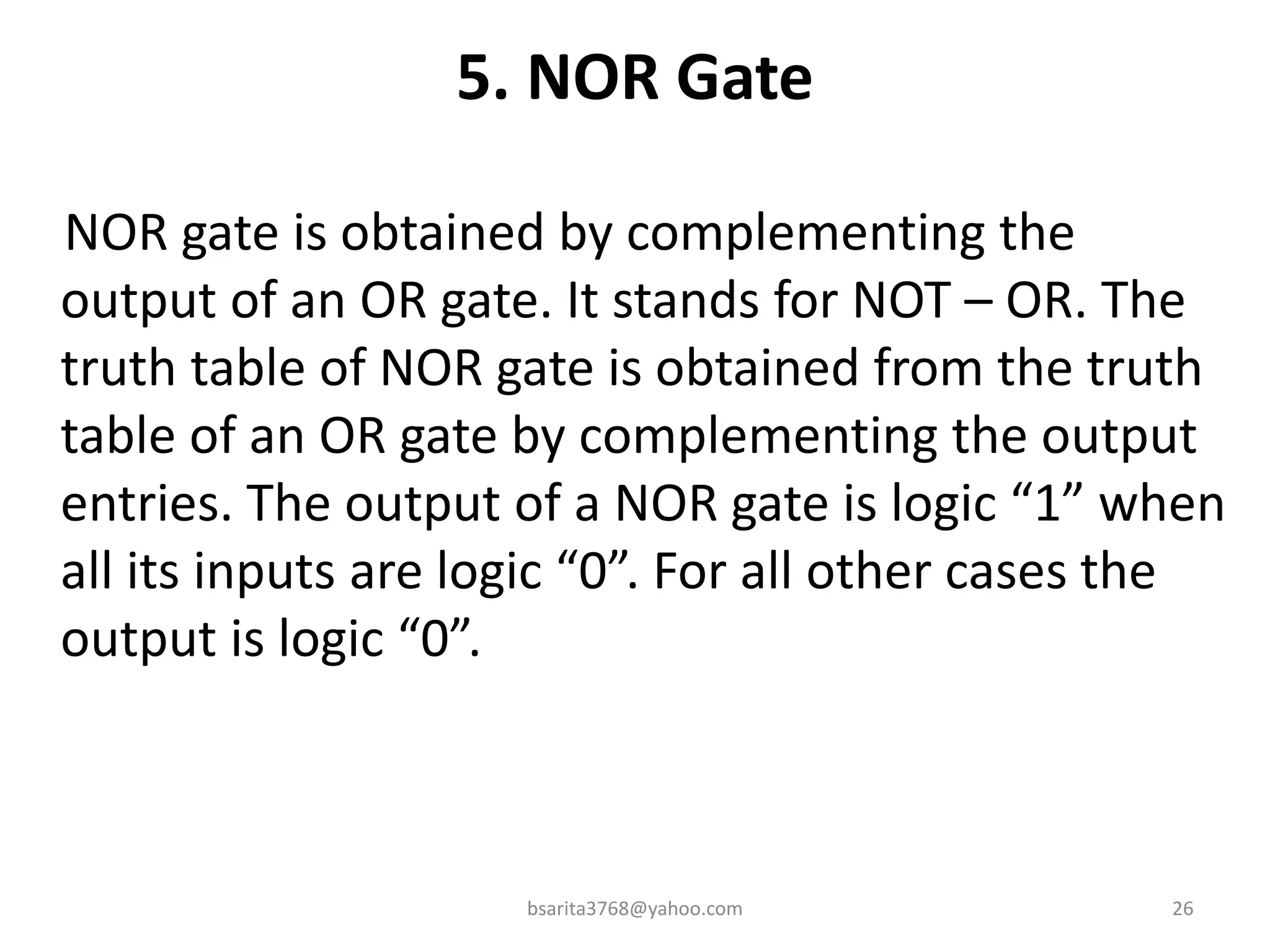 5. NOR Gate
NOR gate is obtained by complementing the
output of an OR gate. It stands for NOT – OR. The
truth table of NOR gate is obtained from the truth
table of an OR gate by complementing the output
entries. The output of a NOR gate is logic “1” when
all its inputs are logic “0”. For all other cases the
output is logic “0”.
bsarita3768@yahoo.com 26
 