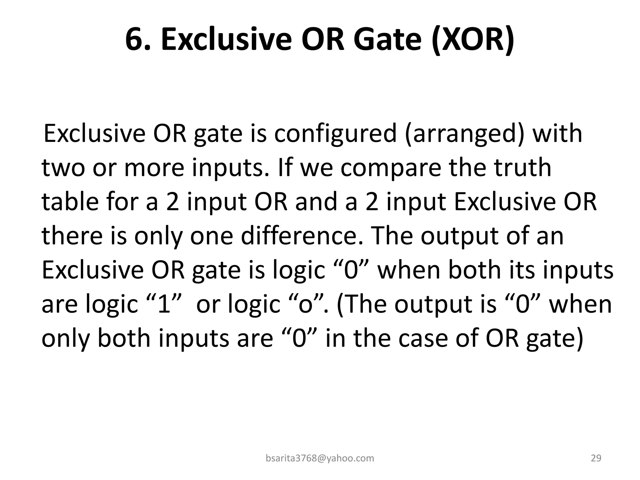 6. Exclusive OR Gate (XOR)
Exclusive OR gate is configured (arranged) with
two or more inputs. If we compare the truth
table for a 2 input OR and a 2 input Exclusive OR
there is only one difference. The output of an
Exclusive OR gate is logic “0” when both its inputs
are logic “1” or logic “o”. (The output is “0” when
only both inputs are “0” in the case of OR gate)
bsarita3768@yahoo.com 29
 