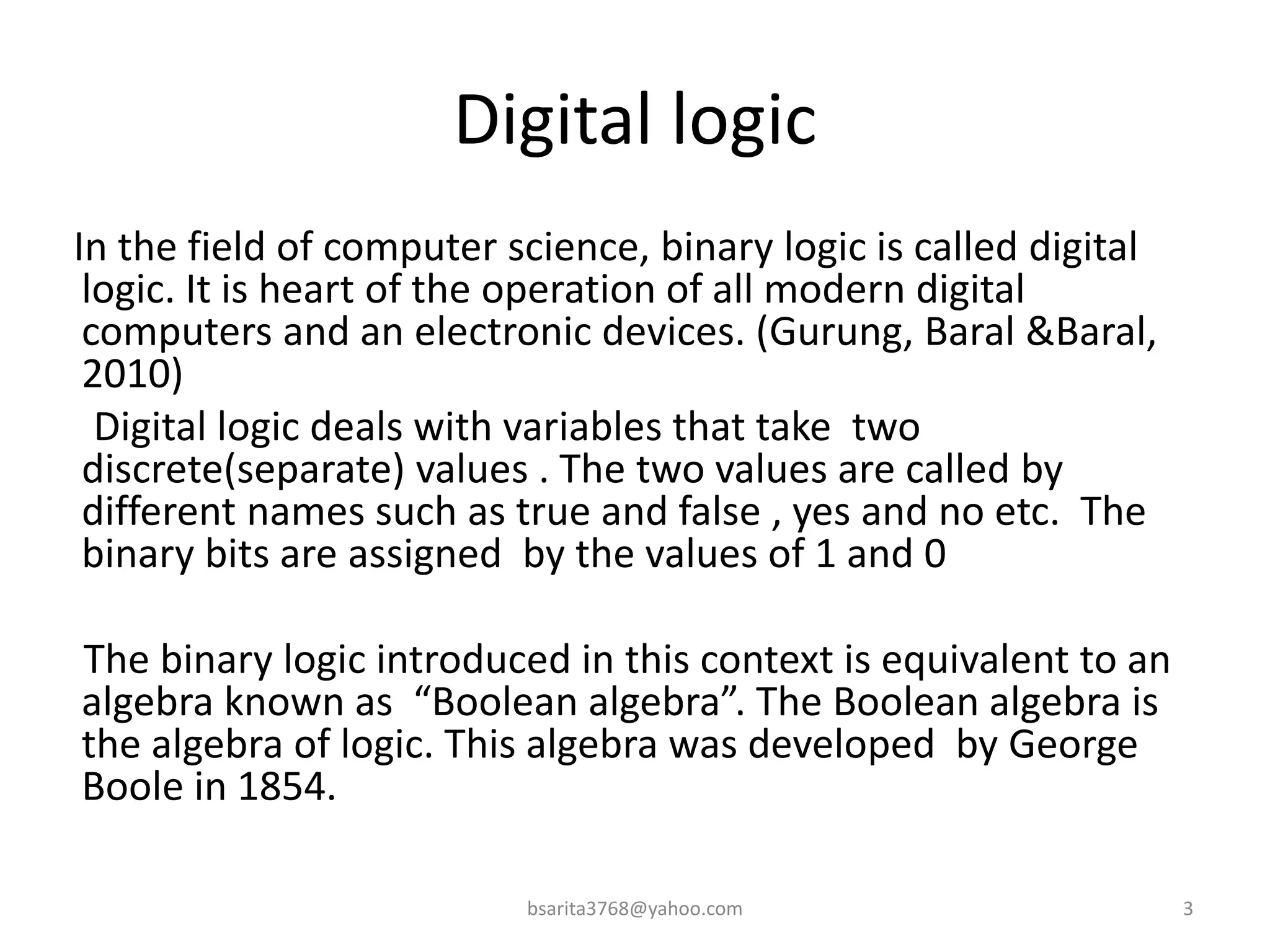 Digital logic
In the field of computer science, binary logic is called digital
logic. It is heart of the operation of all modern digital
computers and an electronic devices. (Gurung, Baral &Baral,
2010)
Digital logic deals with variables that take two
discrete(separate) values . The two values are called by
different names such as true and false , yes and no etc. The
binary bits are assigned by the values of 1 and 0
The binary logic introduced in this context is equivalent to an
algebra known as “Boolean algebra”. The Boolean algebra is
the algebra of logic. This algebra was developed by George
Boole in 1854.
3
bsarita3768@yahoo.com
 