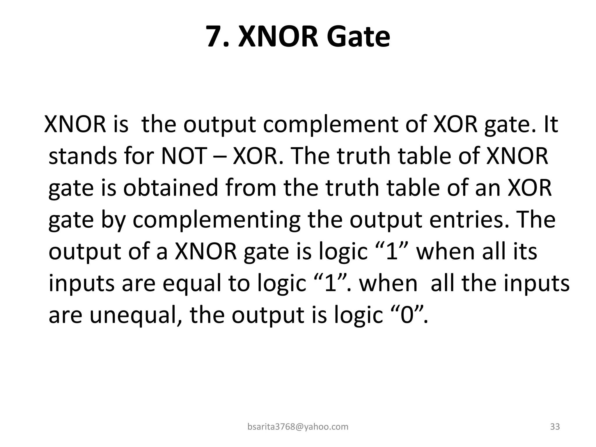 7. XNOR Gate
XNOR is the output complement of XOR gate. It
stands for NOT – XOR. The truth table of XNOR
gate is obtained from the truth table of an XOR
gate by complementing the output entries. The
output of a XNOR gate is logic “1” when all its
inputs are equal to logic “1”. when all the inputs
are unequal, the output is logic “0”.
bsarita3768@yahoo.com 33
 