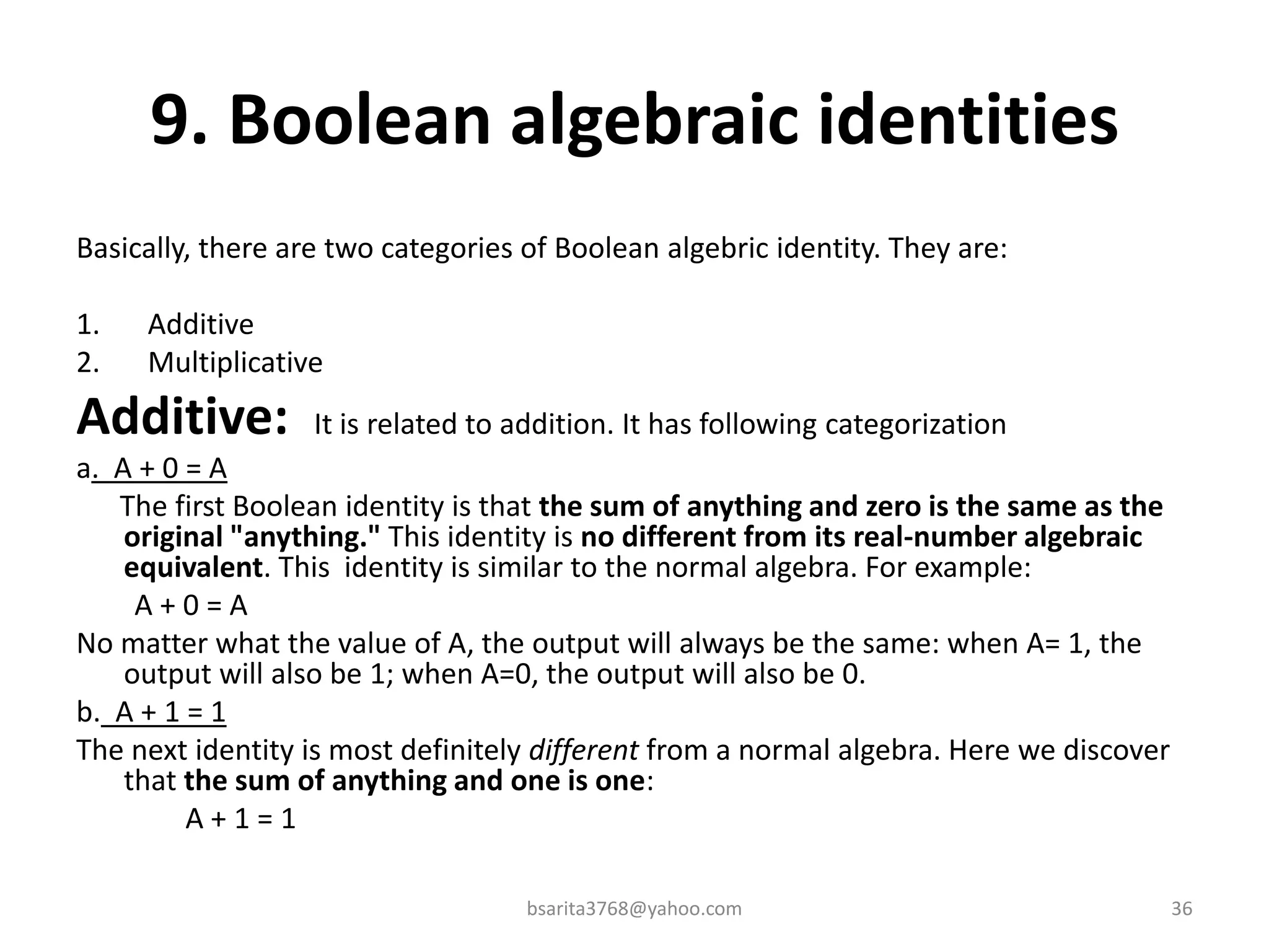 9. Boolean algebraic identities
Basically, there are two categories of Boolean algebric identity. They are:
1. Additive
2. Multiplicative
Additive: It is related to addition. It has following categorization
a. A + 0 = A
The first Boolean identity is that the sum of anything and zero is the same as the
original "anything." This identity is no different from its real-number algebraic
equivalent. This identity is similar to the normal algebra. For example:
A + 0 = A
No matter what the value of A, the output will always be the same: when A= 1, the
output will also be 1; when A=0, the output will also be 0.
b. A + 1 = 1
The next identity is most definitely different from a normal algebra. Here we discover
that the sum of anything and one is one:
A + 1 = 1
bsarita3768@yahoo.com 36
 
