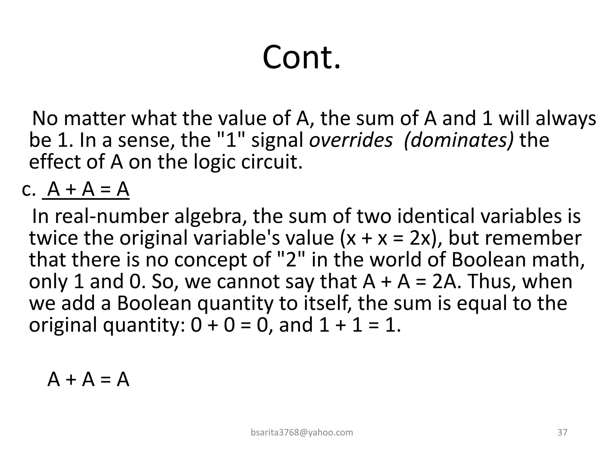 Cont.
No matter what the value of A, the sum of A and 1 will always
be 1. In a sense, the "1" signal overrides (dominates) the
effect of A on the logic circuit.
c. A + A = A
In real-number algebra, the sum of two identical variables is
twice the original variable's value (x + x = 2x), but remember
that there is no concept of "2" in the world of Boolean math,
only 1 and 0. So, we cannot say that A + A = 2A. Thus, when
we add a Boolean quantity to itself, the sum is equal to the
original quantity: 0 + 0 = 0, and 1 + 1 = 1.
A + A = A
bsarita3768@yahoo.com 37
 