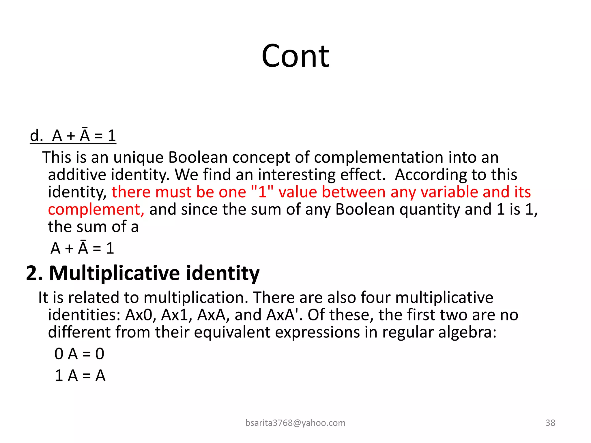 Cont
d. A + Ā = 1
This is an unique Boolean concept of complementation into an
additive identity. We find an interesting effect. According to this
identity, there must be one "1" value between any variable and its
complement, and since the sum of any Boolean quantity and 1 is 1,
the sum of a
A + Ā = 1
2. Multiplicative identity
It is related to multiplication. There are also four multiplicative
identities: Ax0, Ax1, AxA, and AxA'. Of these, the first two are no
different from their equivalent expressions in regular algebra:
0 A = 0
1 A = A
bsarita3768@yahoo.com 38
 
