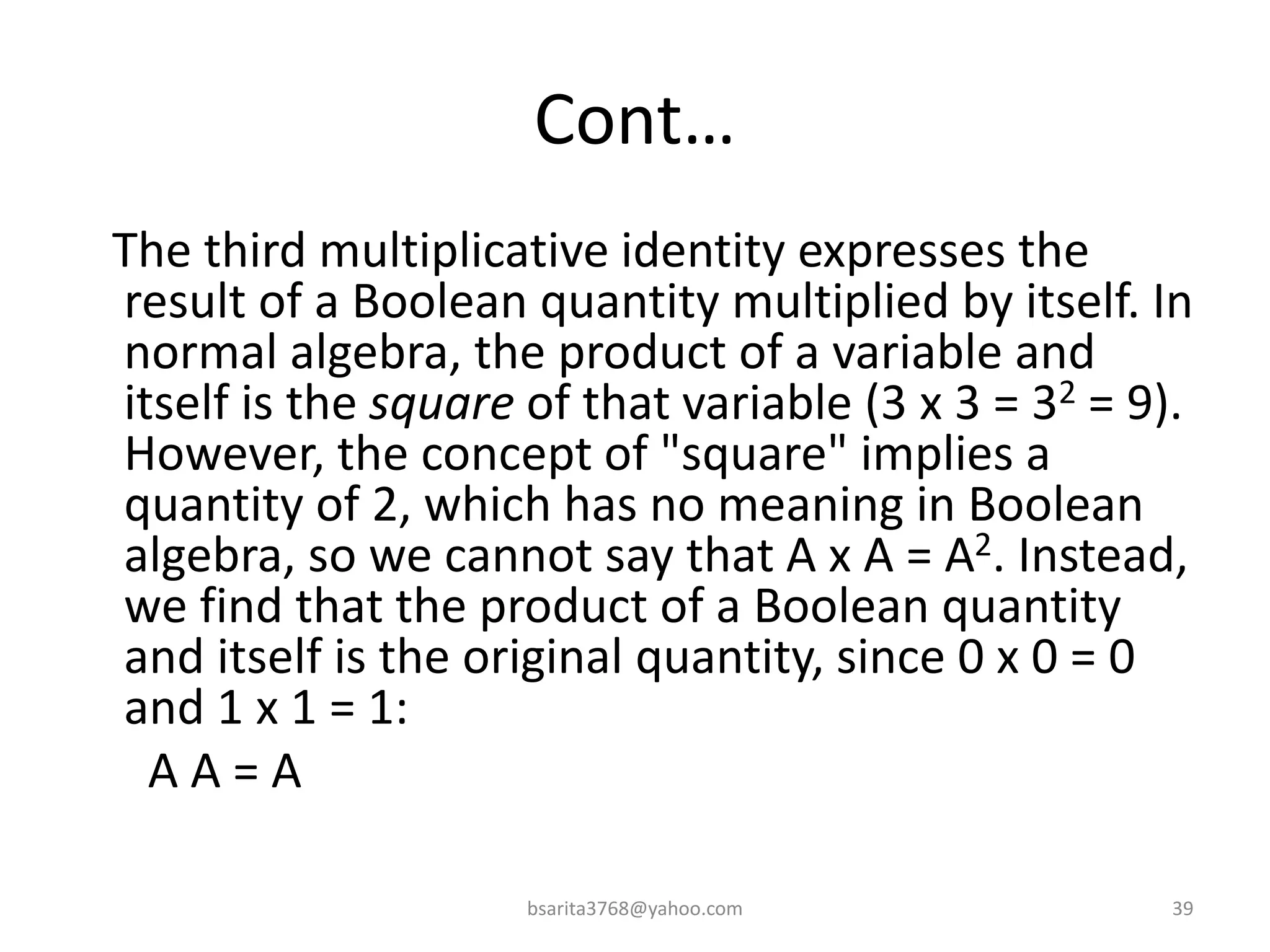 Cont…
The third multiplicative identity expresses the
result of a Boolean quantity multiplied by itself. In
normal algebra, the product of a variable and
itself is the square of that variable (3 x 3 = 32 = 9).
However, the concept of "square" implies a
quantity of 2, which has no meaning in Boolean
algebra, so we cannot say that A x A = A2. Instead,
we find that the product of a Boolean quantity
and itself is the original quantity, since 0 x 0 = 0
and 1 x 1 = 1:
A A = A
bsarita3768@yahoo.com 39
 