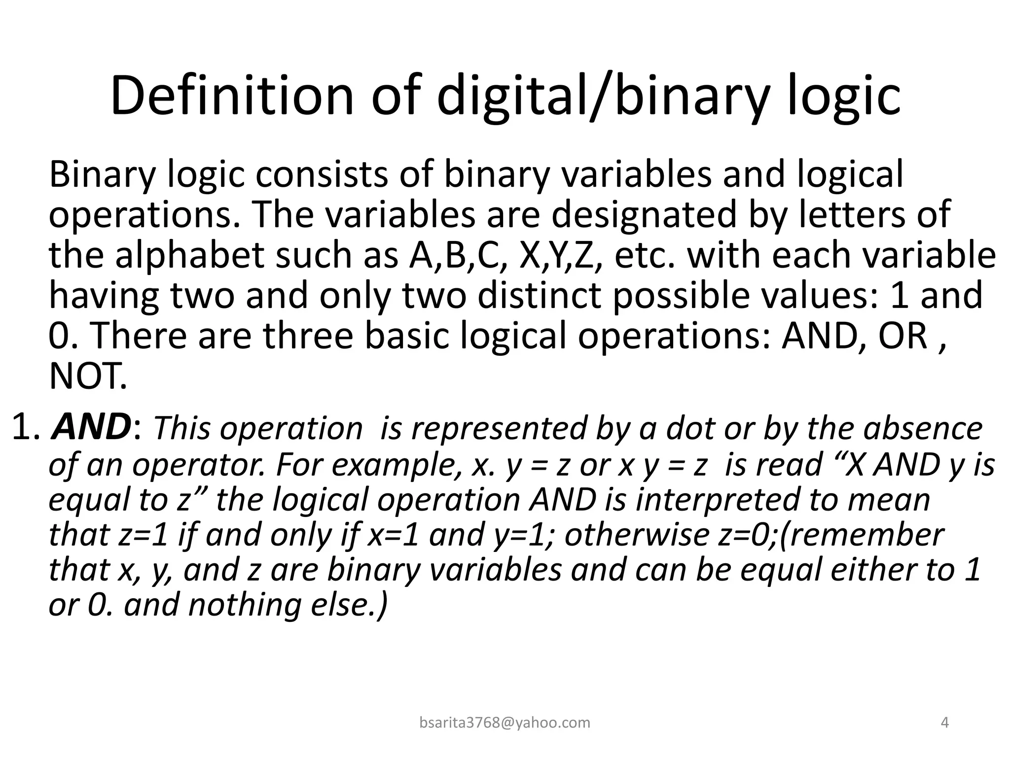 Definition of digital/binary logic
Binary logic consists of binary variables and logical
operations. The variables are designated by letters of
the alphabet such as A,B,C, X,Y,Z, etc. with each variable
having two and only two distinct possible values: 1 and
0. There are three basic logical operations: AND, OR ,
NOT.
1. AND: This operation is represented by a dot or by the absence
of an operator. For example, x. y = z or x y = z is read “X AND y is
equal to z” the logical operation AND is interpreted to mean
that z=1 if and only if x=1 and y=1; otherwise z=0;(remember
that x, y, and z are binary variables and can be equal either to 1
or 0. and nothing else.)
4
bsarita3768@yahoo.com
 