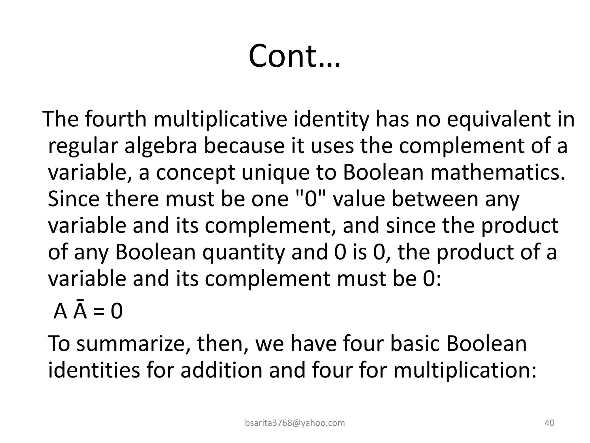 Cont…
The fourth multiplicative identity has no equivalent in
regular algebra because it uses the complement of a
variable, a concept unique to Boolean mathematics.
Since there must be one "0" value between any
variable and its complement, and since the product
of any Boolean quantity and 0 is 0, the product of a
variable and its complement must be 0:
A Ā = 0
To summarize, then, we have four basic Boolean
identities for addition and four for multiplication:
bsarita3768@yahoo.com 40
 