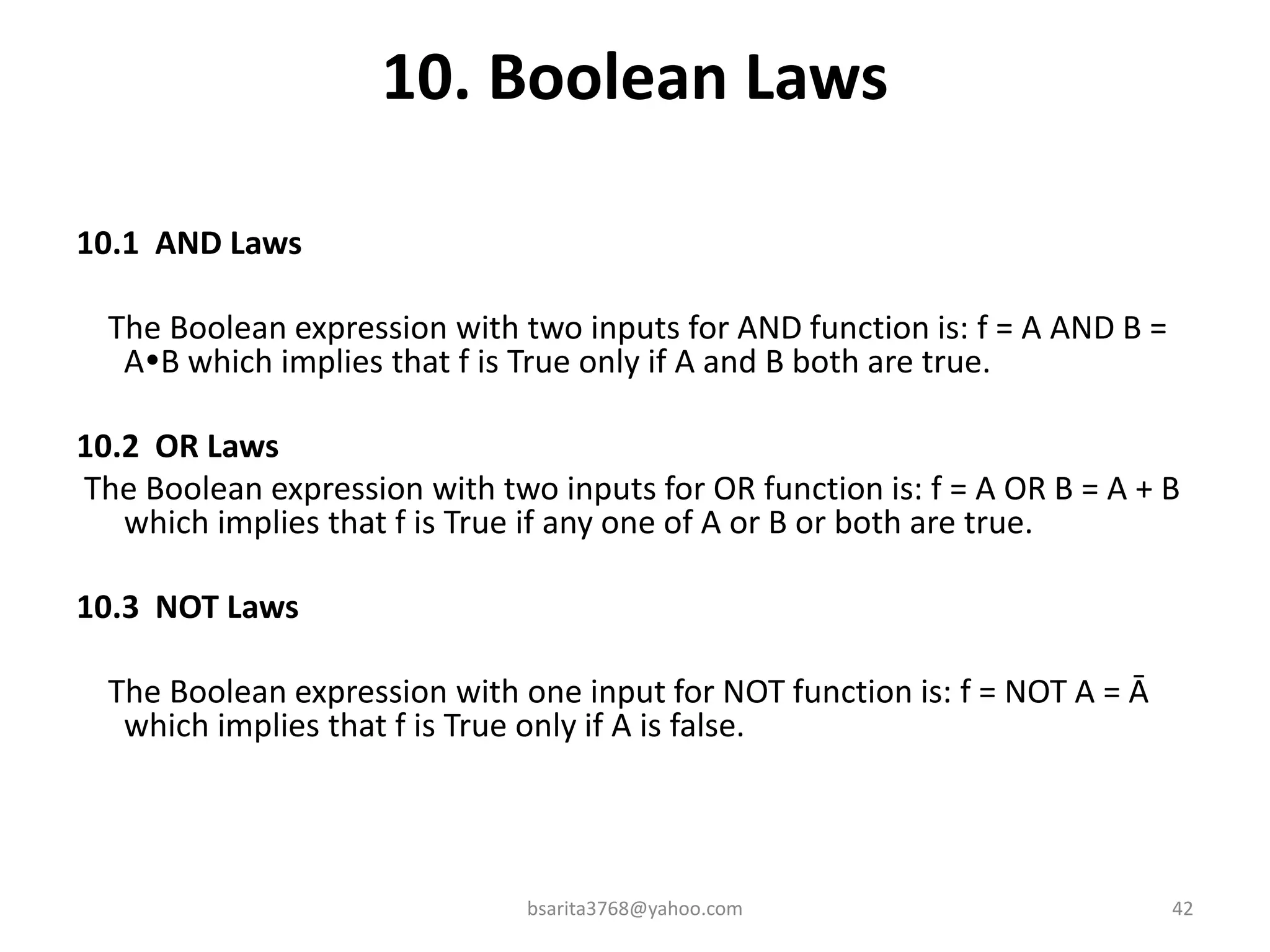10. Boolean Laws
10.1 AND Laws
The Boolean expression with two inputs for AND function is: f = A AND B =
AB which implies that f is True only if A and B both are true.
10.2 OR Laws
The Boolean expression with two inputs for OR function is: f = A OR B = A + B
which implies that f is True if any one of A or B or both are true.
10.3 NOT Laws
The Boolean expression with one input for NOT function is: f = NOT A = Ā
which implies that f is True only if A is false.
bsarita3768@yahoo.com 42
 