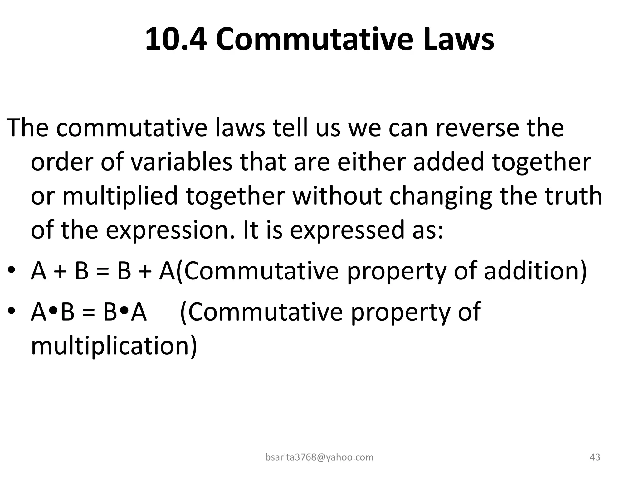10.4 Commutative Laws
The commutative laws tell us we can reverse the
order of variables that are either added together
or multiplied together without changing the truth
of the expression. It is expressed as:
• A + B = B + A(Commutative property of addition)
• AB = BA (Commutative property of
multiplication)
bsarita3768@yahoo.com 43
 