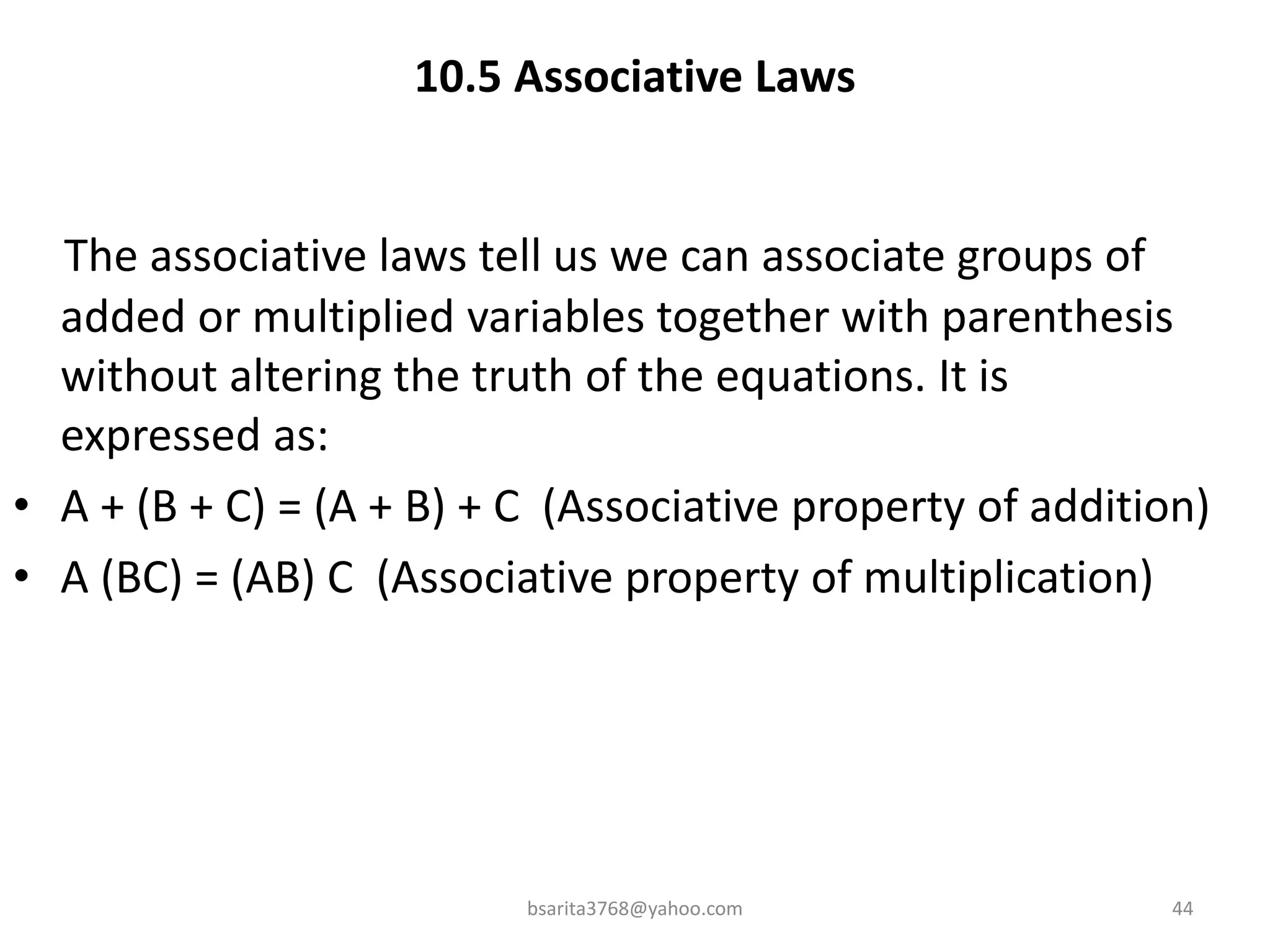 10.5 Associative Laws
The associative laws tell us we can associate groups of
added or multiplied variables together with parenthesis
without altering the truth of the equations. It is
expressed as:
• A + (B + C) = (A + B) + C (Associative property of addition)
• A (BC) = (AB) C (Associative property of multiplication)
bsarita3768@yahoo.com 44
 