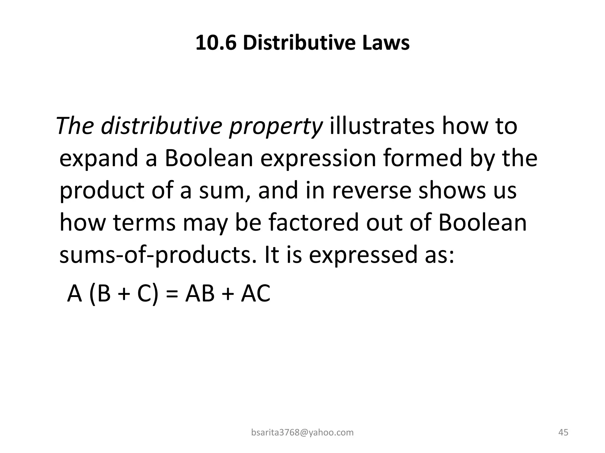 10.6 Distributive Laws
The distributive property illustrates how to
expand a Boolean expression formed by the
product of a sum, and in reverse shows us
how terms may be factored out of Boolean
sums-of-products. It is expressed as:
A (B + C) = AB + AC
bsarita3768@yahoo.com 45
 