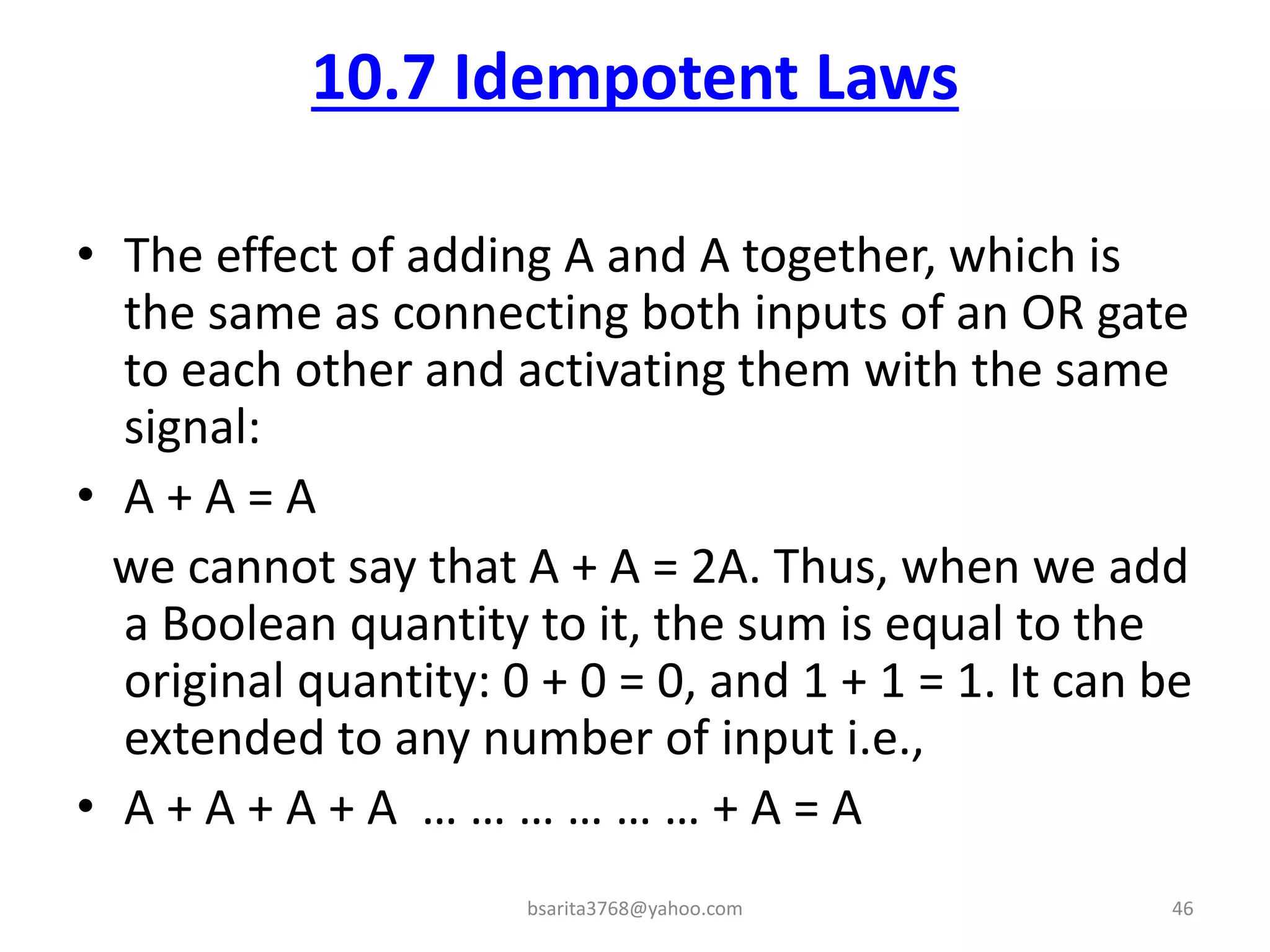 10.7 Idempotent Laws
• The effect of adding A and A together, which is
the same as connecting both inputs of an OR gate
to each other and activating them with the same
signal:
• A + A = A
we cannot say that A + A = 2A. Thus, when we add
a Boolean quantity to it, the sum is equal to the
original quantity: 0 + 0 = 0, and 1 + 1 = 1. It can be
extended to any number of input i.e.,
• A + A + A + A … … … … … … + A = A
bsarita3768@yahoo.com 46
 