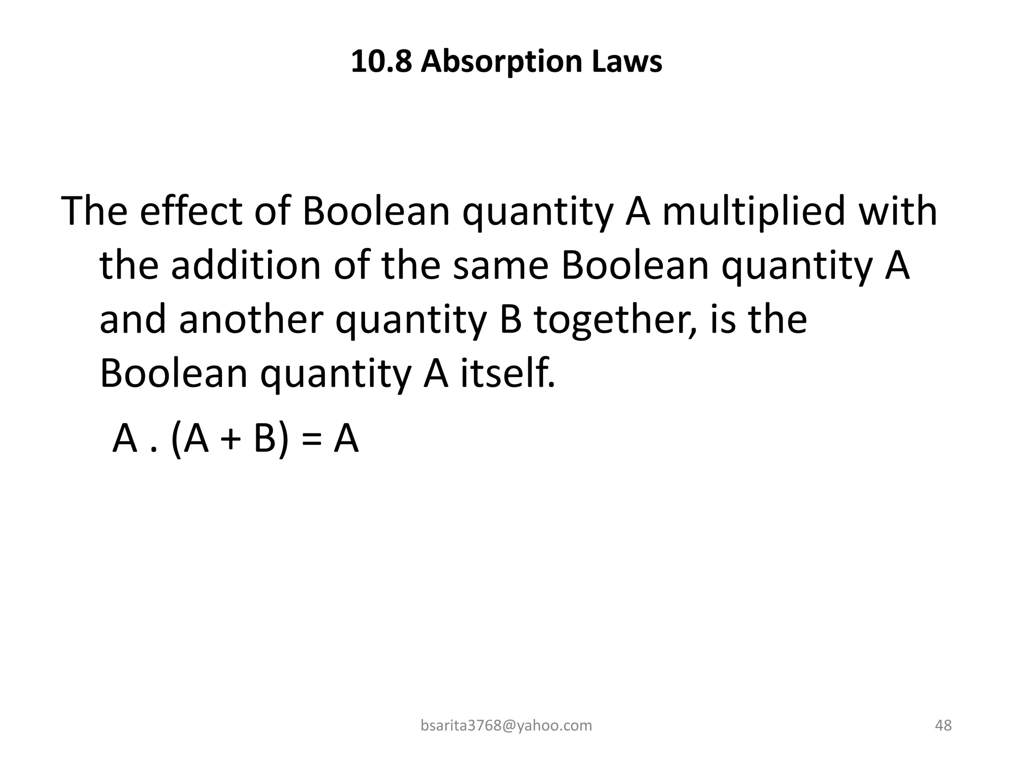 10.8 Absorption Laws
The effect of Boolean quantity A multiplied with
the addition of the same Boolean quantity A
and another quantity B together, is the
Boolean quantity A itself.
A . (A + B) = A
bsarita3768@yahoo.com 48
 