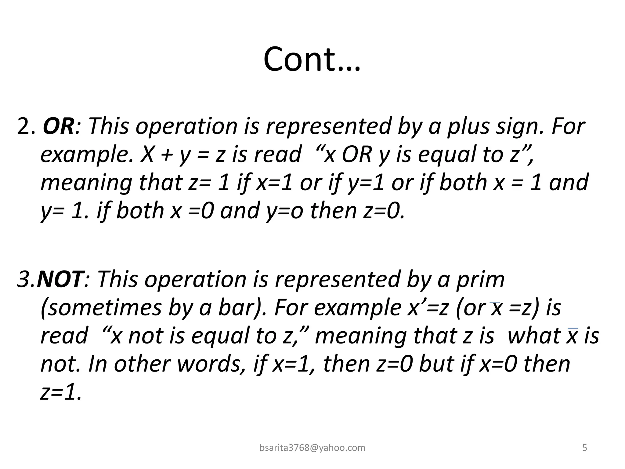 Cont…
2. OR: This operation is represented by a plus sign. For
example. X + y = z is read “x OR y is equal to z”,
meaning that z= 1 if x=1 or if y=1 or if both x = 1 and
y= 1. if both x =0 and y=o then z=0.
3.NOT: This operation is represented by a prim
(sometimes by a bar). For example x’=z (or x =z) is
read “x not is equal to z,” meaning that z is what x is
not. In other words, if x=1, then z=0 but if x=0 then
z=1.
5
bsarita3768@yahoo.com
 