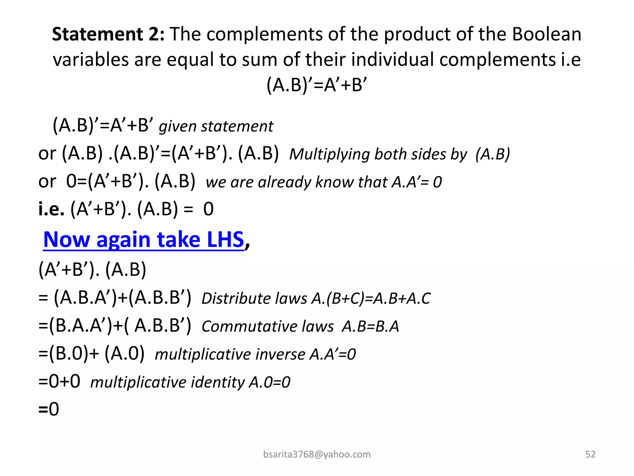 Statement 2: The complements of the product of the Boolean
variables are equal to sum of their individual complements i.e
(A.B)’=A’+B’
(A.B)’=A’+B’ given statement
or (A.B) .(A.B)’=(A’+B’). (A.B) Multiplying both sides by (A.B)
or 0=(A’+B’). (A.B) we are already know that A.A’= 0
i.e. (A’+B’). (A.B) = 0
Now again take LHS,
(A’+B’). (A.B)
= (A.B.A’)+(A.B.B’) Distribute laws A.(B+C)=A.B+A.C
=(B.A.A’)+( A.B.B’) Commutative laws A.B=B.A
=(B.0)+ (A.0) multiplicative inverse A.A’=0
=0+0 multiplicative identity A.0=0
=0
bsarita3768@yahoo.com 52
 