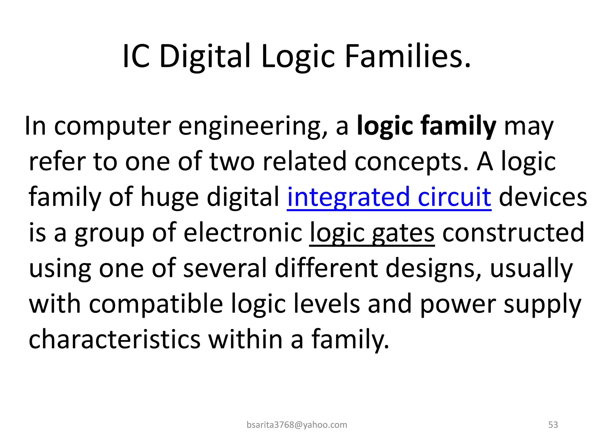 IC Digital Logic Families.
In computer engineering, a logic family may
refer to one of two related concepts. A logic
family of huge digital integrated circuit devices
is a group of electronic logic gates constructed
using one of several different designs, usually
with compatible logic levels and power supply
characteristics within a family.
bsarita3768@yahoo.com 53
 
