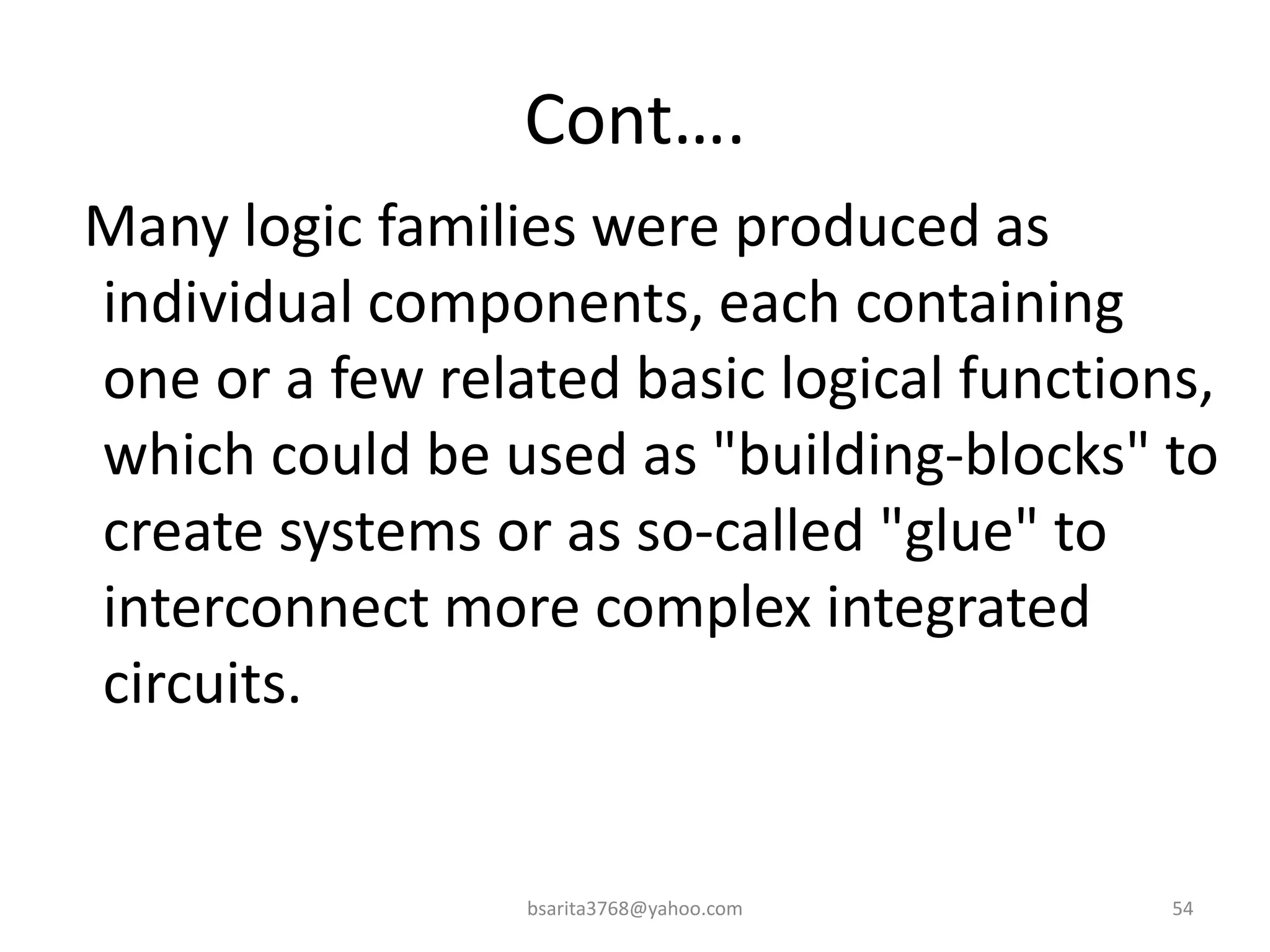 Cont….
Many logic families were produced as
individual components, each containing
one or a few related basic logical functions,
which could be used as "building-blocks" to
create systems or as so-called "glue" to
interconnect more complex integrated
circuits.
bsarita3768@yahoo.com 54
 