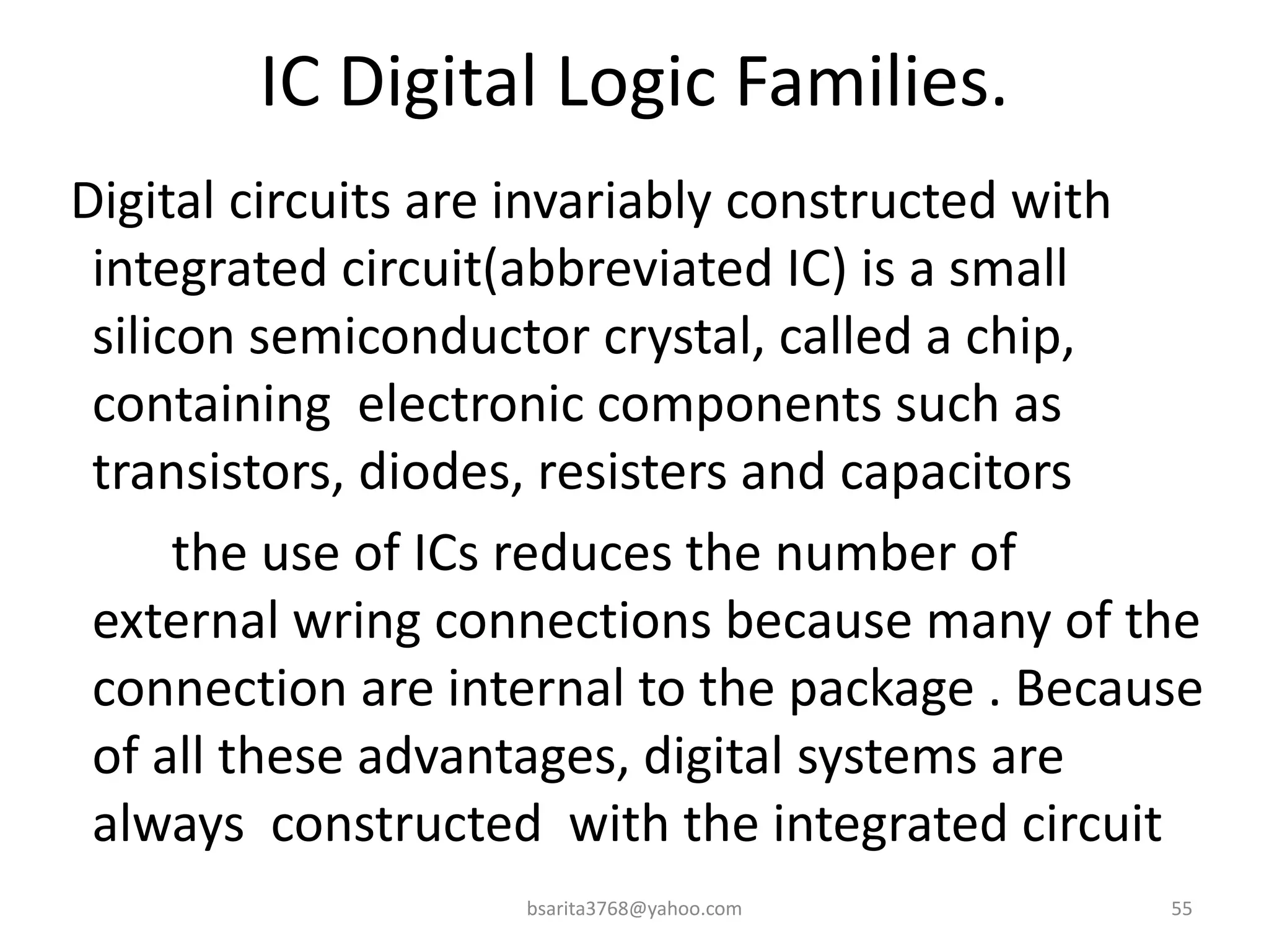 IC Digital Logic Families.
Digital circuits are invariably constructed with
integrated circuit(abbreviated IC) is a small
silicon semiconductor crystal, called a chip,
containing electronic components such as
transistors, diodes, resisters and capacitors
the use of ICs reduces the number of
external wring connections because many of the
connection are internal to the package . Because
of all these advantages, digital systems are
always constructed with the integrated circuit
bsarita3768@yahoo.com 55
 