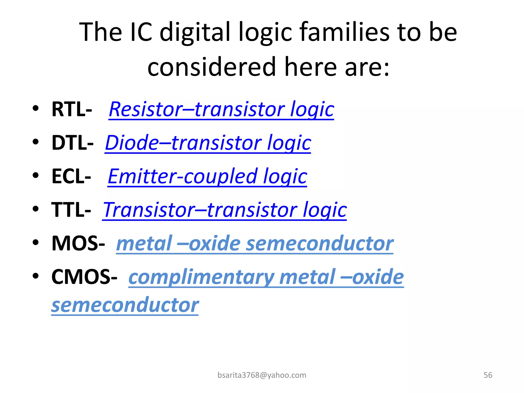 The IC digital logic families to be
considered here are:
• RTL- Resistor–transistor logic
• DTL- Diode–transistor logic
• ECL- Emitter-coupled logic
• TTL- Transistor–transistor logic
• MOS- metal –oxide semeconductor
• CMOS- complimentary metal –oxide
semeconductor
bsarita3768@yahoo.com 56
 