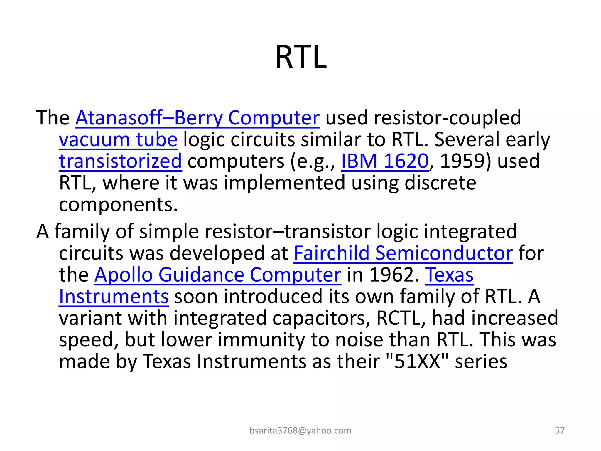 RTL
The Atanasoff–Berry Computer used resistor-coupled
vacuum tube logic circuits similar to RTL. Several early
transistorized computers (e.g., IBM 1620, 1959) used
RTL, where it was implemented using discrete
components.
A family of simple resistor–transistor logic integrated
circuits was developed at Fairchild Semiconductor for
the Apollo Guidance Computer in 1962. Texas
Instruments soon introduced its own family of RTL. A
variant with integrated capacitors, RCTL, had increased
speed, but lower immunity to noise than RTL. This was
made by Texas Instruments as their "51XX" series
bsarita3768@yahoo.com 57
 