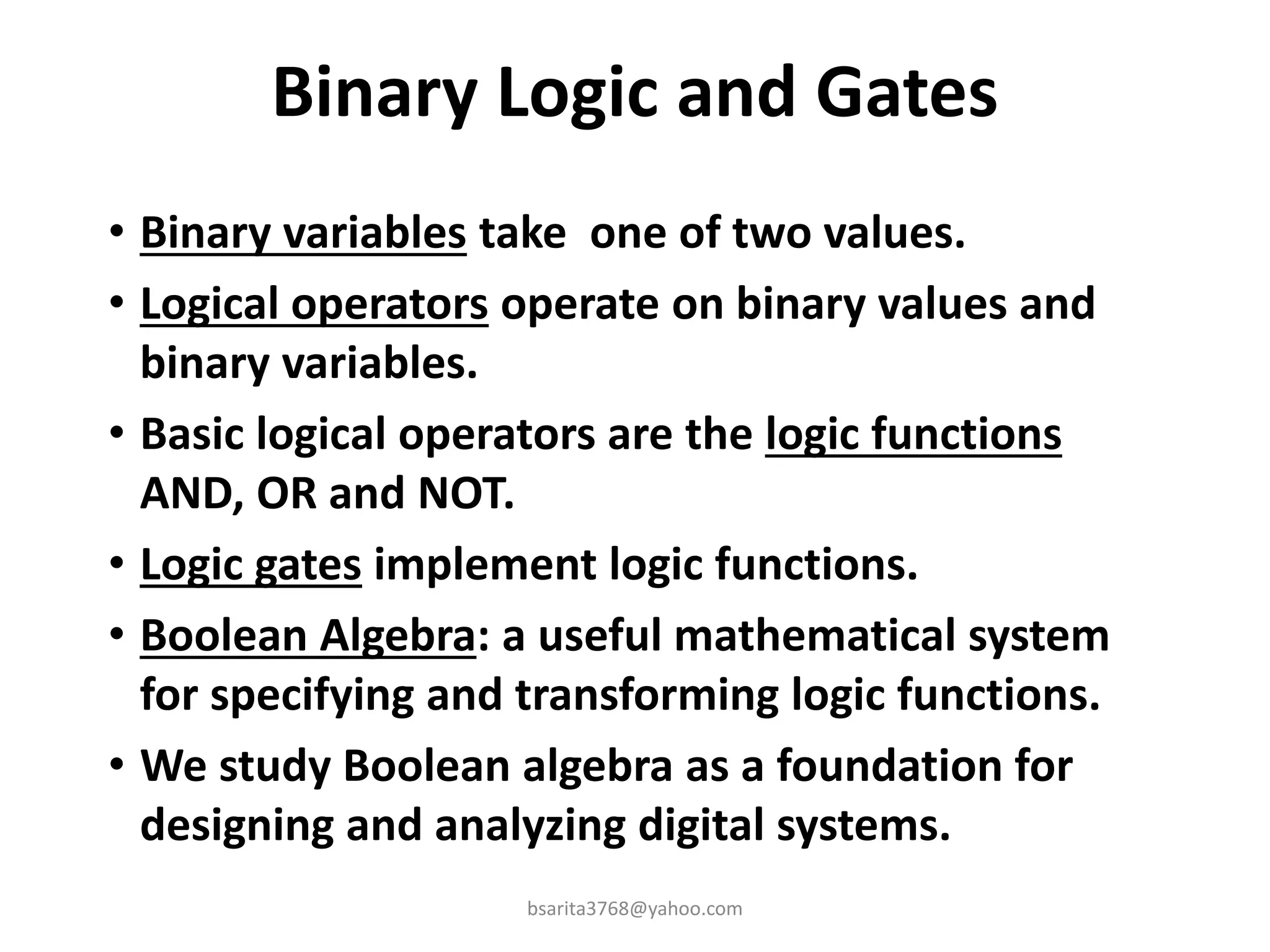 Binary Logic and Gates
• Binary variables take one of two values.
• Logical operators operate on binary values and
binary variables.
• Basic logical operators are the logic functions
AND, OR and NOT.
• Logic gates implement logic functions.
• Boolean Algebra: a useful mathematical system
for specifying and transforming logic functions.
• We study Boolean algebra as a foundation for
designing and analyzing digital systems.
bsarita3768@yahoo.com
 