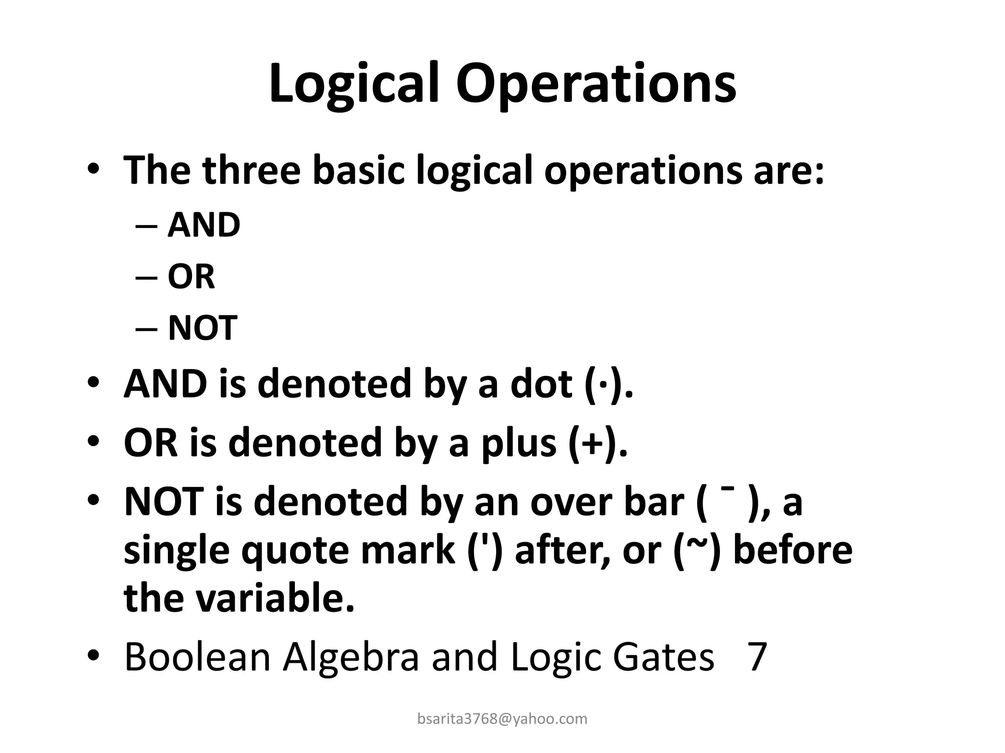 Logical Operations
• The three basic logical operations are:
– AND
– OR
– NOT
• AND is denoted by a dot (·).
• OR is denoted by a plus (+).
• NOT is denoted by an over bar ( ¯ ), a
single quote mark (') after, or (~) before
the variable.
• Boolean Algebra and Logic Gates 7
bsarita3768@yahoo.com
 