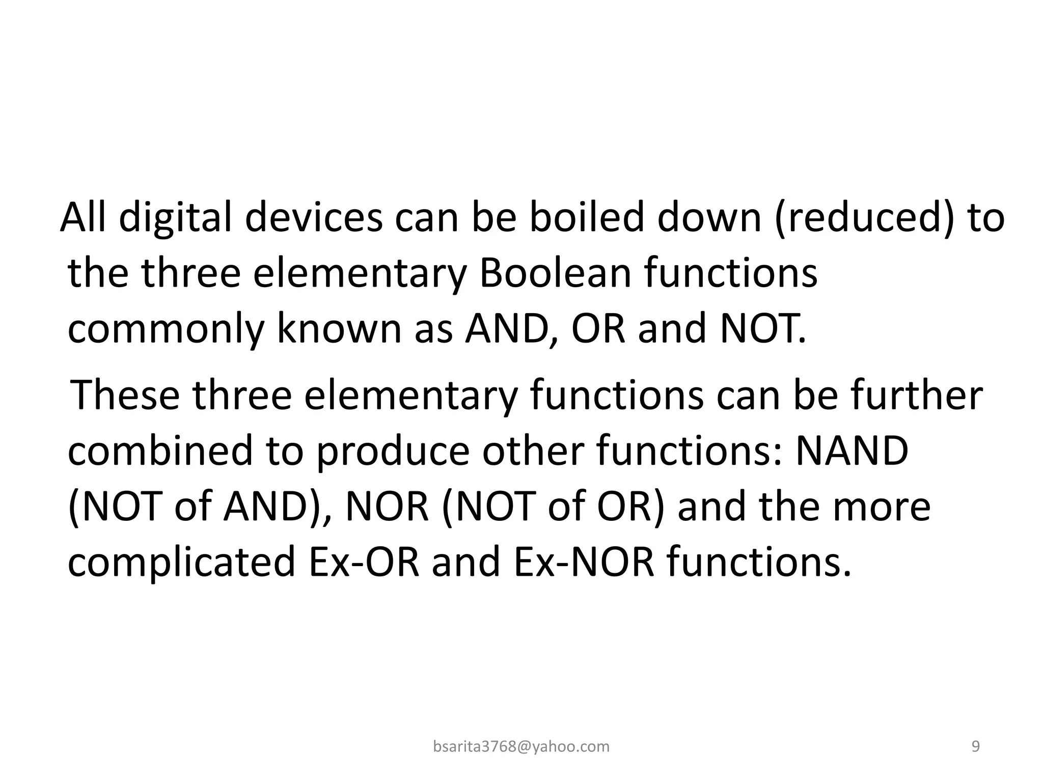 All digital devices can be boiled down (reduced) to
the three elementary Boolean functions
commonly known as AND, OR and NOT.
These three elementary functions can be further
combined to produce other functions: NAND
(NOT of AND), NOR (NOT of OR) and the more
complicated Ex-OR and Ex-NOR functions.
9
bsarita3768@yahoo.com
 