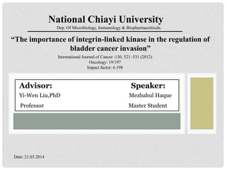 “The importance of integrin-linked kinase in the regulation of
bladder cancer invasion”
National Chiayi University
Dep. Of Microbiology, Immunology & Biopharmaceiticals.
International Journal of Cancer :130, 521–531 (2012)
Oncology: 19/197
Impact factor: 6.198
Date: 21.03.2014
Advisor: Speaker:
Yi-Wen Liu,PhD Mezbahul Haque
Professor Master Student
 