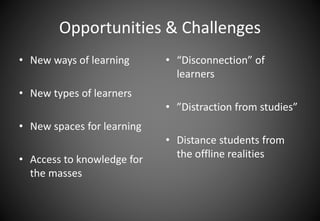 Opportunities & Challenges 
• New ways of learning 
• New types of learners 
• New spaces for learning 
• Access to knowledge for 
the masses 
• “Disconnection” of 
learners 
• ”Distraction from studies” 
• Distance students from 
the offline realities 
 