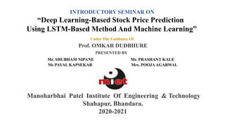 INTRODUCTORY SEMINAR ON
“Deep Learning-Based Stock Price Prediction
Using LSTM-Based Method And Machine Learning”
Under The Guidance Of
Prof. OMKAR DUDBHURE
PRESENTED BY
Mr. SHUBHAM NIPANE Mr. PRASHANT KALE
Ms PAYAL KAPSEKAR Mrs. POOJAAGARWAL
Manoharbhai Patel Institute Of Engineering & Technology
Shahapur, Bhandara.
2020-2021
 