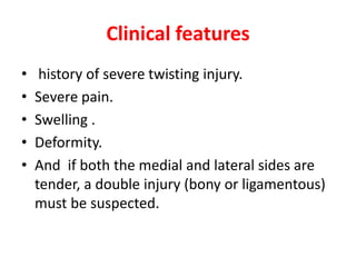 Clinical features
• history of severe twisting injury.
• Severe pain.
• Swelling .
• Deformity.
• And if both the medial and lateral sides are
tender, a double injury (bony or ligamentous)
must be suspected.
 