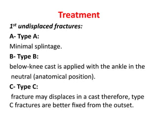 Treatment
1st undisplaced fractures:
A- Type A:
Minimal splintage.
B- Type B:
below-knee cast is applied with the ankle in the
neutral (anatomical position).
C- Type C:
fracture may displaces in a cast therefore, type
C fractures are better ﬁxed from the outset.
 
