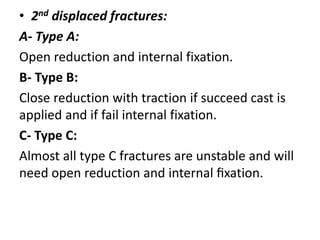 • 2nd displaced fractures:
A- Type A:
Open reduction and internal fixation.
B- Type B:
Close reduction with traction if succeed cast is
applied and if fail internal fixation.
C- Type C:
Almost all type C fractures are unstable and will
need open reduction and internal ﬁxation.
 