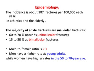 Epidemiology:
The incidence is about 187 fractures per 100,000 each
year.
In athletics and the elderly .
The majority of ankle fractures are malleolar fractures:
• 60 to 70 % occur as unimalleolar fractures
• 15 to 20 % as bimalleolar fractures
• Male-to-female ratio is 2:1
• Men have a higher rate as young adults,
while women have higher rates in the 50 to 70-year age.
 