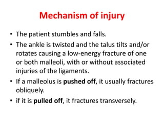 Mechanism of injury
• The patient stumbles and falls.
• The ankle is twisted and the talus tilts and/or
rotates causing a low-energy fracture of one
or both malleoli, with or without associated
injuries of the ligaments.
• If a malleolus is pushed off, it usually fractures
obliquely.
• if it is pulled off, it fractures transversely.
 