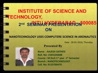 INSTITUTE OF SCIENCE AND
TECHNOLOGY,
JNTU HYDERABAD - 5000852nd SEMINAR PRESENTATION
ON
NANOTECHNOLOGY USES COMPUTERE SCIENCE IN ARONAUTICS
Presented By
Name : RAJESH SATPATE
Roll. No: 15031D6608
Course : M.Tech 1st year 1st Semester
Branch : NANOTECHNOLOGY
Cell. No: 9133700470
Date : 28-01-2016, Thursday
 