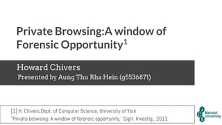 Private Browsing:A window of
Forensic Opportunity1
Howard Chivers
Presented by Aung Thu Rha Hein (g5536871)
[1] H. Chivers,Dept. of Computer Science, University of York
“Private browsing: A window of forensic opportunity,” Digit. Investig., 2013.
 