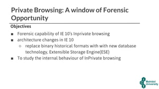 Private Browsing: A window of Forensic
Opportunity
Objectives
■ Forensic capability of IE 10’s Inprivate browsing
■ architecture changes in IE 10
○ replace binary historical formats with with new database
technology, Extensible Storage Engine(ESE)
■ To study the internal behaviour of InPrivate browsing
 