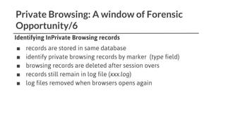 Private Browsing: A window of Forensic
Opportunity/6
Identifying InPrivate Browsing records
■ records are stored in same database
■ identify private browsing records by marker (type field)
■ browsing records are deleted after session overs
■ records still remain in log file (xxx.log)
■ log files removed when browsers opens again
 