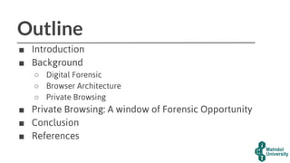 Outline
■ Introduction
■ Background
○ Digital Forensic
○ Browser Architecture
○ Private Browsing
■ Private Browsing: A window of Forensic Opportunity
■ Conclusion
■ References
 