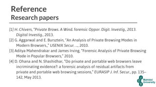 Reference
Research papers
[1] H. Chivers, “Private Brows. A Wind. forensic Oppor. Digit. Investig., 2013.
Digital Investig., 2013.
[2] G. Aggarwal and E. Bursztein, “An Analysis of Private Browsing Modes in
Modern Browsers.,” USENIX Secur. …, 2010.
[3] Aditya Mahendrakar and James Irving, “Forensic Analysis of Private Browsing
Mode in Popular Browsers,” 2010.
[4] D. Ohana and N. Shashidhar, “Do private and portable web browsers leave
incriminating evidence?: a forensic analysis of residual artifacts from
private and portable web browsing sessions,” EURASIP J. Inf. Secur., pp. 135–
142, May 2013.
 