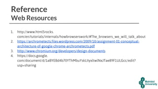 Reference
Web Resources
1. http://www.html5rocks.
com/en/tutorials/internals/howbrowserswork/#The_browsers_we_will_talk_about
2. https://archrometects.files.wordpress.com/2009/10/assignment-01-conceptual-
architecture-of-google-chrome-archrometects.pdf
3. http://www.chromium.org/developers/design-documents
4. https://docs.google.
com/document/d/1aBYEBd4b70YThMbuYskLIIyxltwlNxJTae89F1ULGcc/edit?
usp=sharing
 