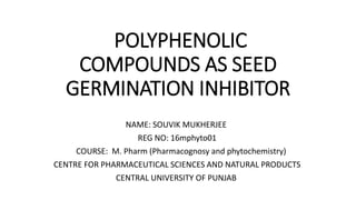 POLYPHENOLIC
COMPOUNDS AS SEED
GERMINATION INHIBITOR
NAME: SOUVIK MUKHERJEE
REG NO: 16mphyto01
COURSE: M. Pharm (Pharmacognosy and phytochemistry)
CENTRE FOR PHARMACEUTICAL SCIENCES AND NATURAL PRODUCTS
CENTRAL UNIVERSITY OF PUNJAB
 