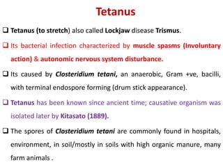 Tetanus
 Tetanus (to stretch) also called Lockjaw disease Trismus.
 Its bacterial infection characterized by muscle spasms (Involuntary
action) & autonomic nervous system disturbance.
 Its caused by Closteridium tetani, an anaerobic, Gram +ve, bacilli,
with terminal endospore forming (drum stick appearance).
 Tetanus has been known since ancient time; causative organism was
isolated later by Kitasato (1889).
 The spores of Closteridium tetani are commonly found in hospitals,
environment, in soil/mostly in soils with high organic manure, many
farm animals .
 
