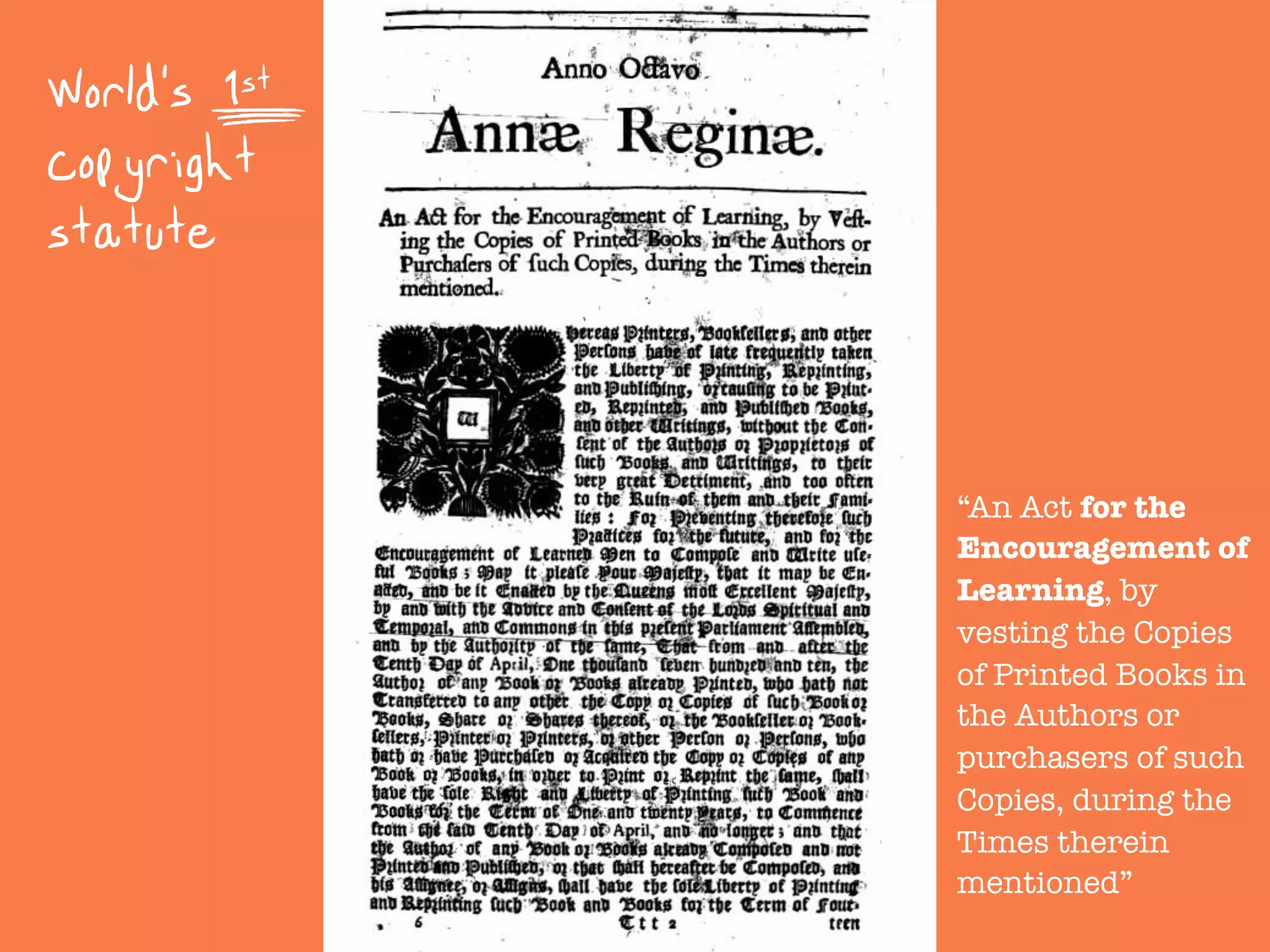 World's 1st
copyright
statute
“An Act for the
Encouragement of
Learning, by
vesting the Copies
of Printed Books in
the Authors or
purchasers of such
Copies, during the
Times therein
mentioned”
 