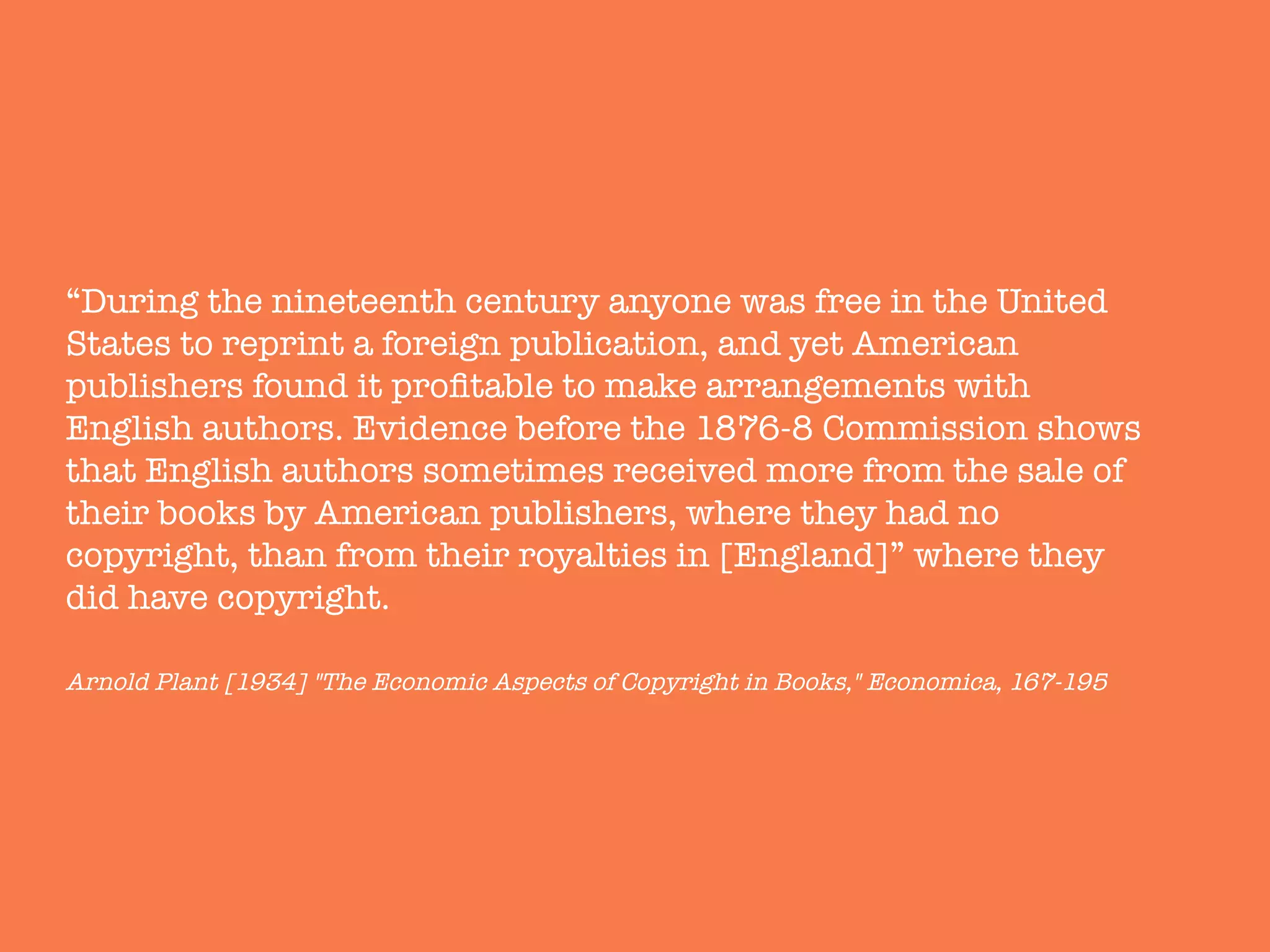 “During the nineteenth century anyone was free in the United
States to reprint a foreign publication, and yet American
publishers found it proﬁtable to make arrangements with
English authors. Evidence before the 1876-8 Commission shows
that English authors sometimes received more from the sale of
their books by American publishers, where they had no
copyright, than from their royalties in [England]” where they
did have copyright."
"
Arnold Plant [1934] "The Economic Aspects of Copyright in Books," Economica, 167-195
 